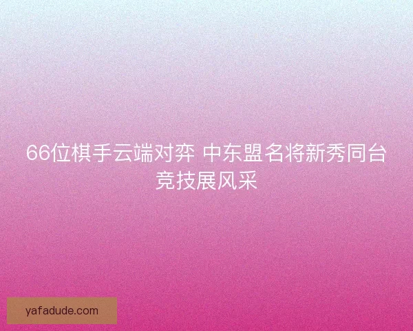 66位棋手云端对弈 中东盟名将新秀同台竞技展风采