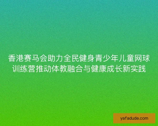 香港赛马会助力全民健身青少年儿童网球训练营推动体教融合与健康成长新实践