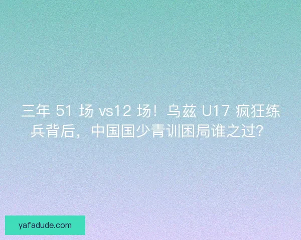 三年 51 场 vs12 场！乌兹 U17 疯狂练兵背后，中国国少青训困局谁之过？