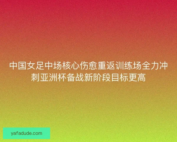 中国女足中场核心伤愈重返训练场全力冲刺亚洲杯备战新阶段目标更高