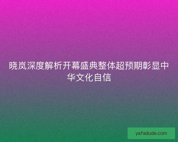 晓岚深度解析开幕盛典整体超预期彰显中华文化自信