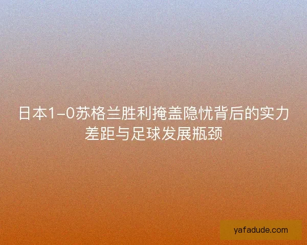日本1-0苏格兰胜利掩盖隐忧背后的实力差距与足球发展瓶颈